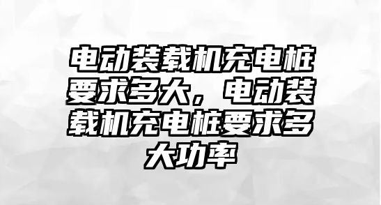 電動裝載機充電樁要求多大，電動裝載機充電樁要求多大功率