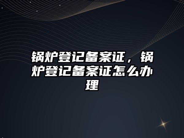 鍋爐登記備案證，鍋爐登記備案證怎么辦理