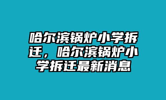 哈爾濱鍋爐小學(xué)拆遷，哈爾濱鍋爐小學(xué)拆遷最新消息