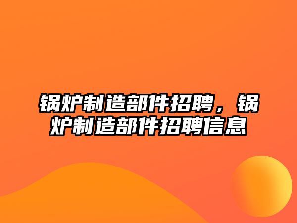 鍋爐制造部件招聘，鍋爐制造部件招聘信息