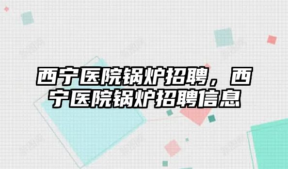 西寧醫院鍋爐招聘，西寧醫院鍋爐招聘信息