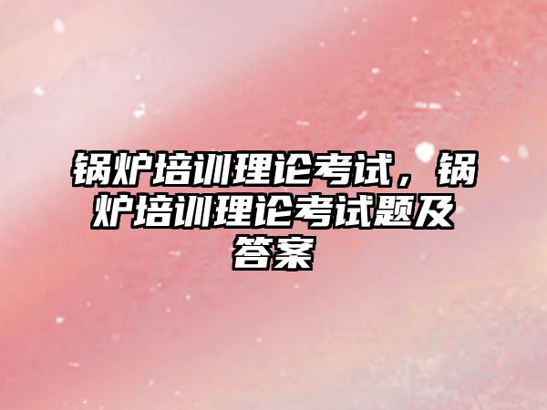 鍋爐培訓理論考試，鍋爐培訓理論考試題及答案