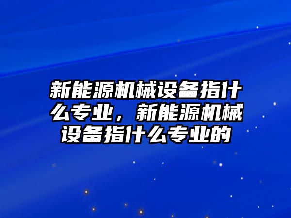 新能源機械設備指什么專業，新能源機械設備指什么專業的