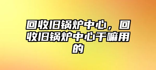 回收舊鍋爐中心，回收舊鍋爐中心干嘛用的