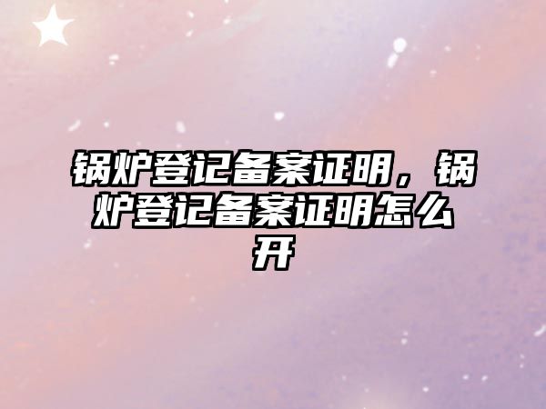 鍋爐登記備案證明，鍋爐登記備案證明怎么開