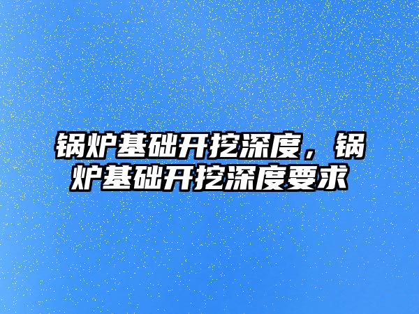 鍋爐基礎開挖深度，鍋爐基礎開挖深度要求