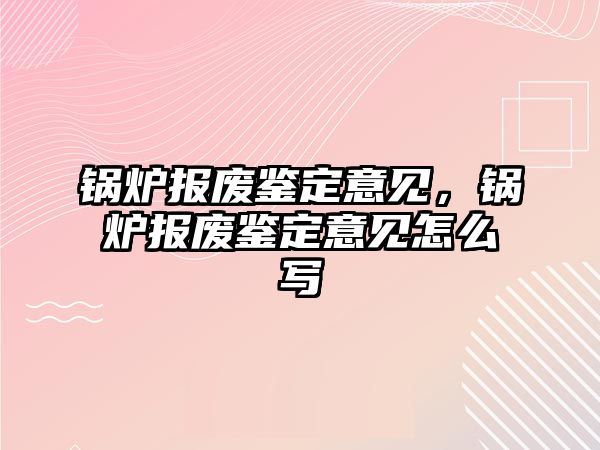 鍋爐報廢鑒定意見，鍋爐報廢鑒定意見怎么寫