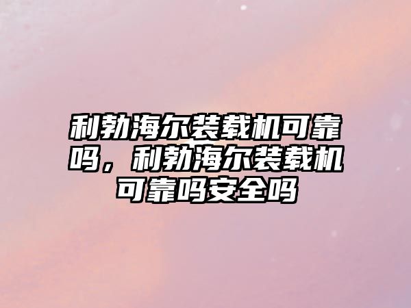 利勃海爾裝載機可靠嗎，利勃海爾裝載機可靠嗎安全嗎