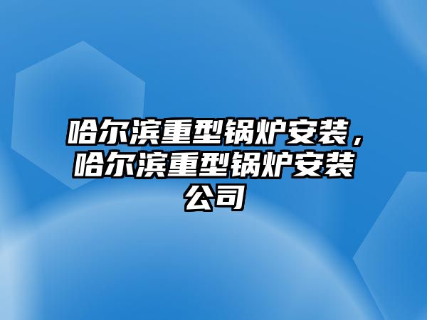 哈爾濱重型鍋爐安裝，哈爾濱重型鍋爐安裝公司