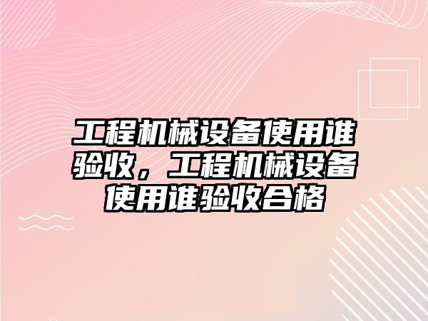 工程機械設備使用誰驗收，工程機械設備使用誰驗收合格